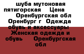 шуба мутоновая пятигорская  › Цена ­ 20 000 - Оренбургская обл., Оренбург г. Одежда, обувь и аксессуары » Женская одежда и обувь   . Оренбургская обл.